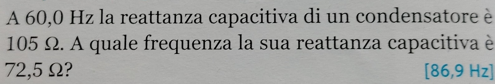 A 60,0 Hz la reattanza capacitiva di un condensatore è
105 Ω. A quale frequenza la sua reattanza capacitiva è
72,5 Ω? [86,9 Hz ]