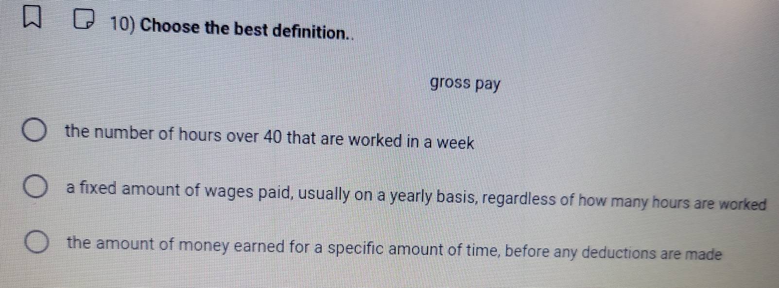 Choose the best definition..
gross pay
the number of hours over 40 that are worked in a week
a fixed amount of wages paid, usually on a yearly basis, regardless of how many hours are worked
the amount of money earned for a specific amount of time, before any deductions are made