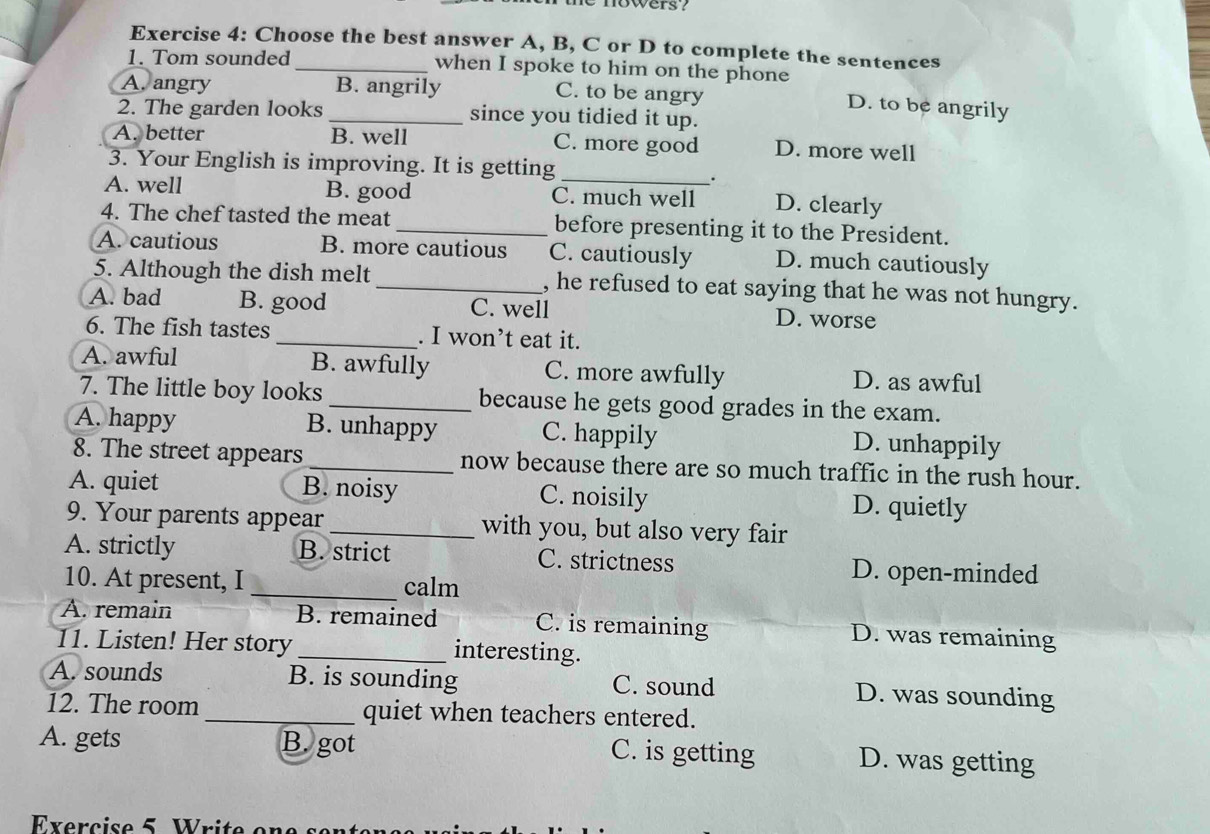 ie nowers ?
Exercise 4: Choose the best answer A, B, C or D to complete the sentences
1. Tom sounded _when I spoke to him on the phone
A. angry B. angrily
C. to be angry D. to be angrily
2. The garden looks _since you tidied it up.
A. better B. well C. more good D. more well
3. Your English is improving. It is getting
_
.
A. well B. good C. much well D. clearly
4. The chef tasted the meat _before presenting it to the President.
A. cautious B. more cautious C. cautiously D. much cautiously
5. Although the dish melt _, he refused to eat saying that he was not hungry.
A. bad B. good C. well D. worse
6. The fish tastes _. I won’t eat it.
A. awful B. awfully C. more awfully D. as awful
7. The little boy looks _because he gets good grades in the exam.
A. happy B. unhappy C. happily D. unhappily
8. The street appears _now because there are so much traffic in the rush hour.
A. quiet B. noisy C. noisily D. quietly
9. Your parents appear _with you, but also very fair
A. strictly B. strict C. strictness D. open-minded
10. At present, I _calm
A. remain B. remained C. is remaining D. was remaining
11. Listen! Her story _interesting.
A. sounds B. is sounding C. sound D. was sounding
12. The room _quiet when teachers entered.
A. gets B. got C. is getting D. was getting
Exercise 5 Write