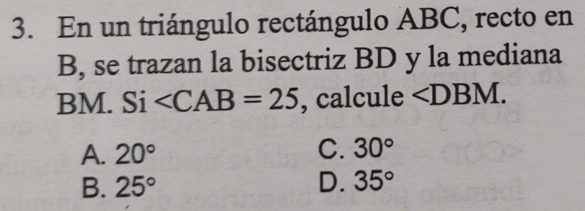 En un triángulo rectángulo ABC, recto en
B, se trazan la bisectriz BD y la mediana
BM. S1 ∠ CAB=25 , calcule ∠ DBM.
A. 20° C. 30°
B. 25° D. 35°