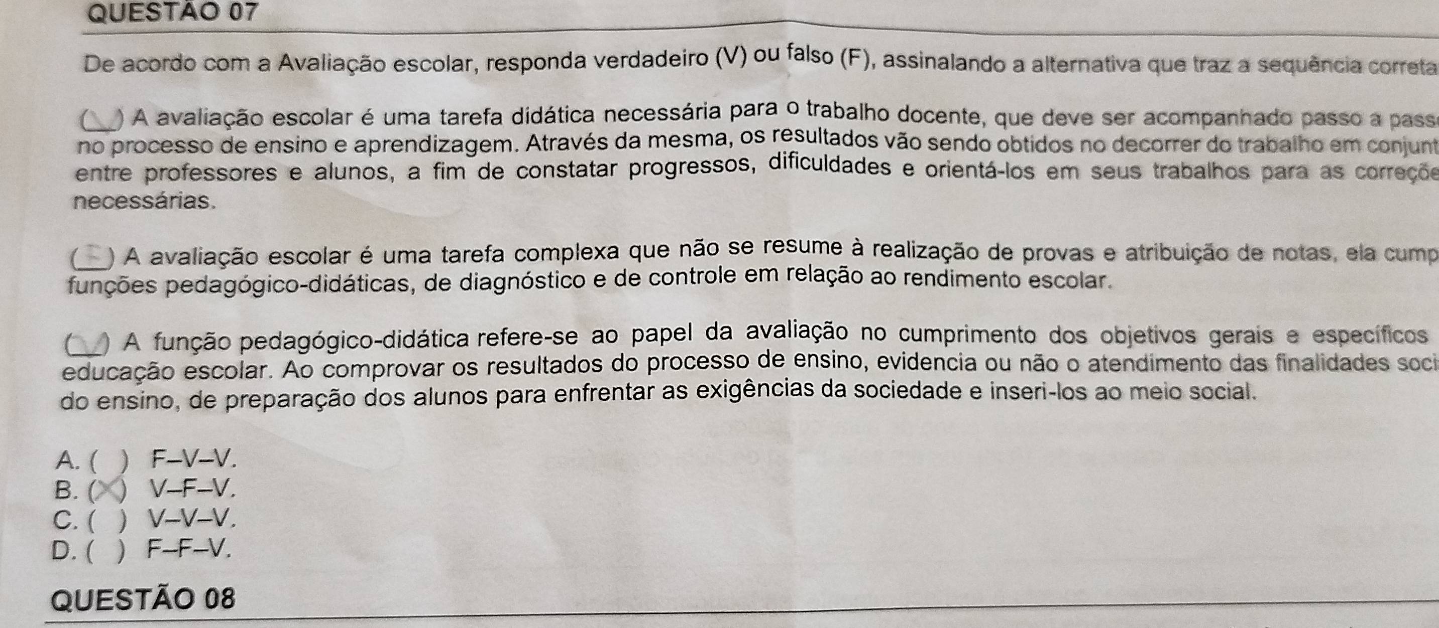 De acordo com a Avaliação escolar, responda verdadeiro (V) ou falso (F), assinalando a alternativa que traz a sequência correta
1 ) A avaliação escolar é uma tarefa didática necessária para o trabalho docente, que deve ser acompanhado passo a pass
no processo de ensino e aprendizagem. Através da mesma, os resultados vão sendo obtidos no decorrer do trabalho em conjunt
entre professores e alunos, a fim de constatar progressos, dificuldades e orientá-los em seus trabalhos para as correçõs
necessárias.
) A avaliação escolar é uma tarefa complexa que não se resume à realização de provas e atribuição de notas, ela cump
punções pedagógico-didáticas, de diagnóstico e de controle em relação ao rendimento escolar.
( ) A função pedagógico-didática refere-se ao papel da avaliação no cumprimento dos objetivos gerais e específicos
educação escolar. Ao comprovar os resultados do processo de ensino, evidencia ou não o atendimento das finalidades soci
do ensino, de preparação dos alunos para enfrentar as exigências da sociedade e inseri-los ao meio social.
A. (  F-V-V.
B. (  V-F-V.
C. (  V-V-V.
D. (  F-F-V.
QUESTÃO 08