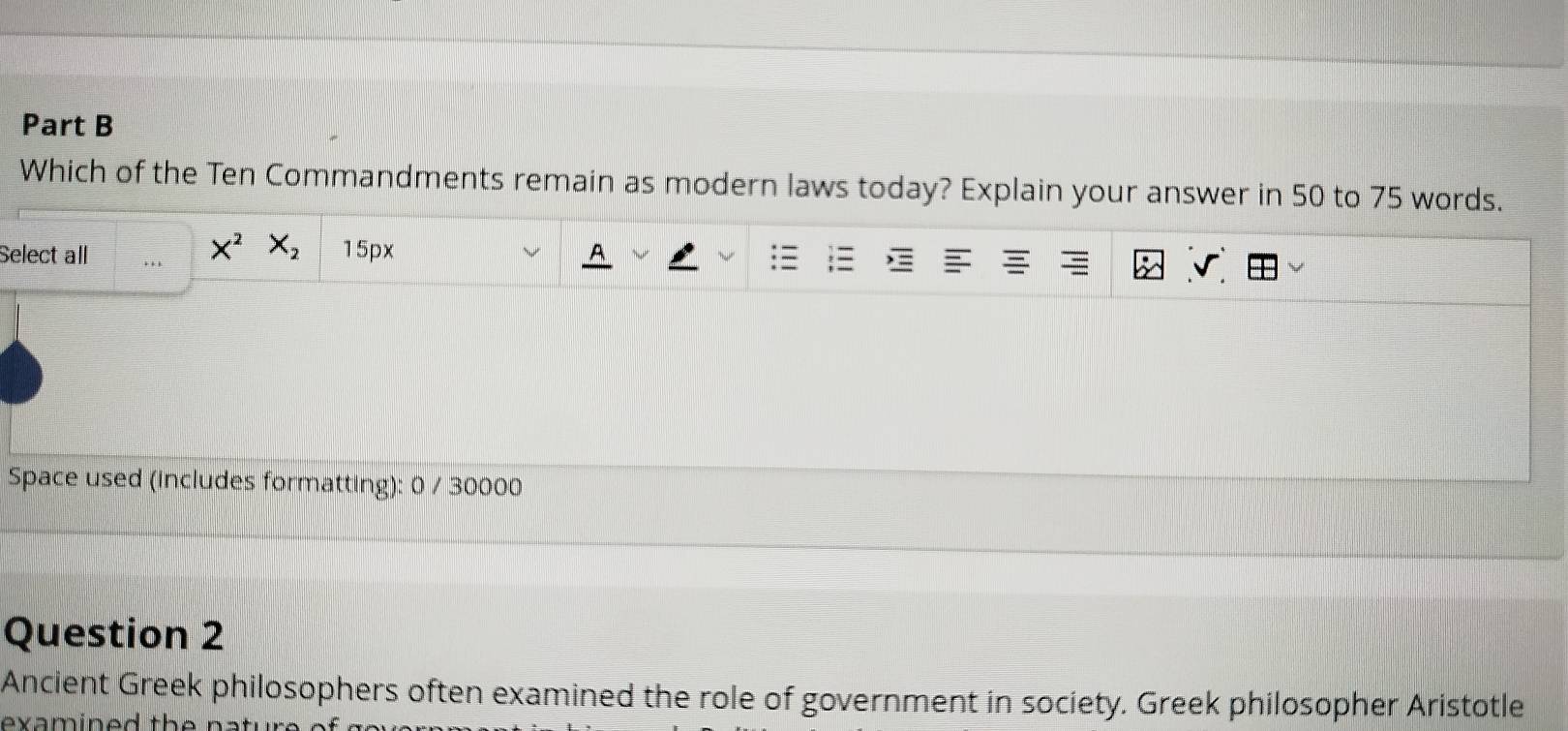 Which of the Ten Commandments remain as modern laws today? Explain your answer in 50 to 75 words.
X^2 X_2
Select all 15px 。 
Space used (includes formatting): 0 / 30000 
Question 2 
Ancient Greek philosophers often examined the role of government in society. Greek philosopher Aristotle 
exa m ine d th e natur .