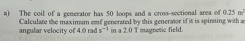 The coil of a generator has 50 loops and a cross-sectional area of 0.25m^2
Calculate the maximum emf generated by this generator if it is spinning with an 
angular velocity of 4.0 rad s^(-1) in a 2.0 T magnetic field.