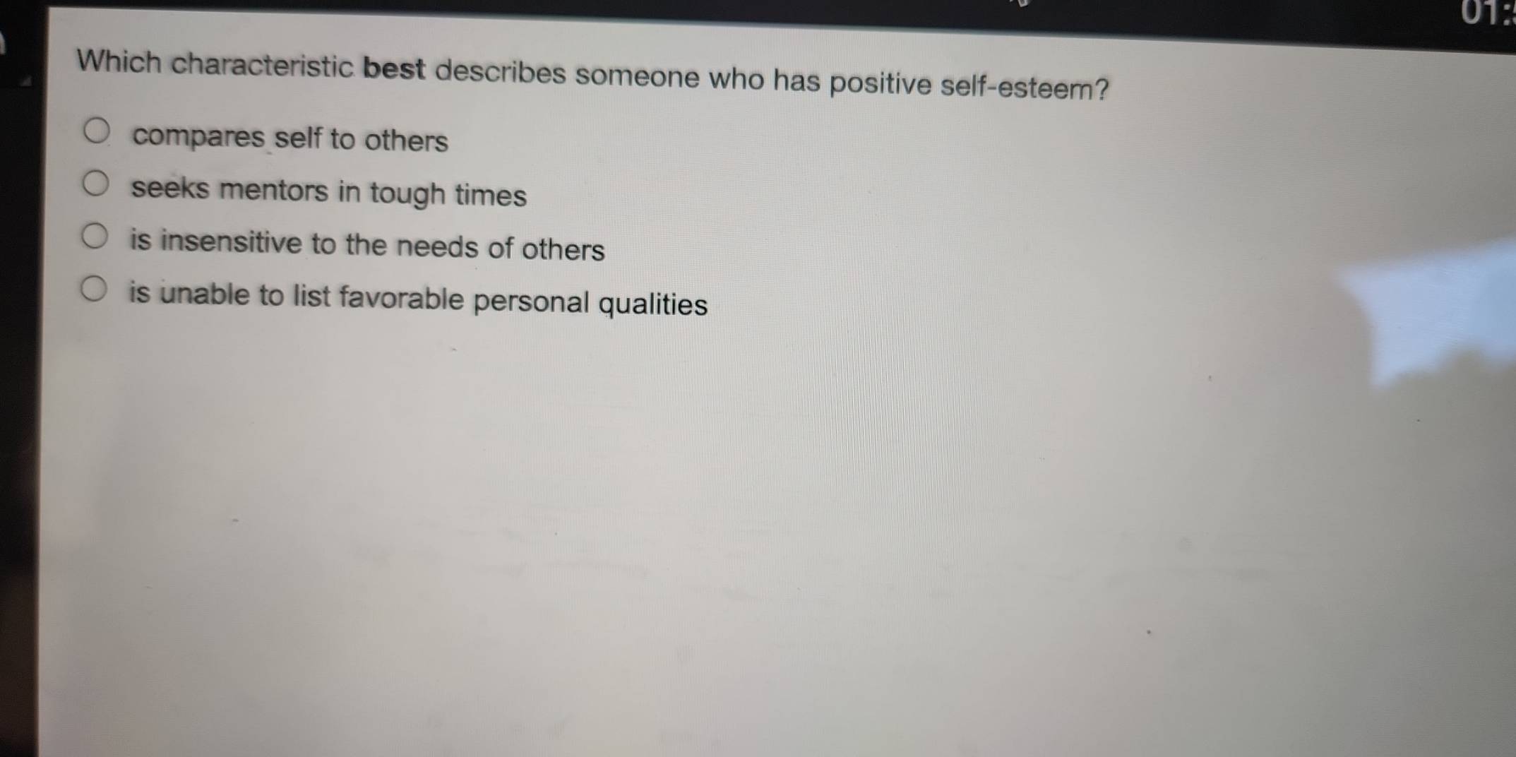 01:
Which characteristic best describes someone who has positive self-esteem?
compares self to others
seeks mentors in tough times
is insensitive to the needs of others
is unable to list favorable personal qualities