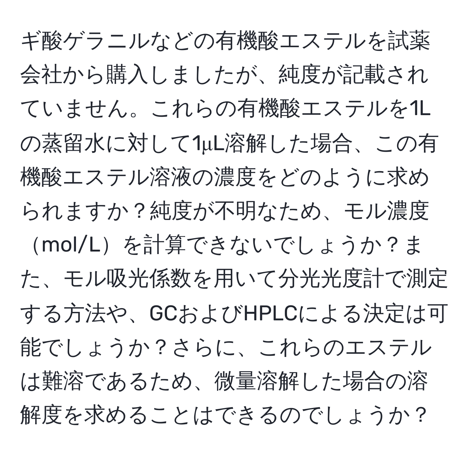 ギ酸ゲラニルなどの有機酸エステルを試薬会社から購入しましたが、純度が記載されていません。これらの有機酸エステルを1Lの蒸留水に対して1μL溶解した場合、この有機酸エステル溶液の濃度をどのように求められますか？純度が不明なため、モル濃度mol/Lを計算できないでしょうか？また、モル吸光係数を用いて分光光度計で測定する方法や、GCおよびHPLCによる決定は可能でしょうか？さらに、これらのエステルは難溶であるため、微量溶解した場合の溶解度を求めることはできるのでしょうか？