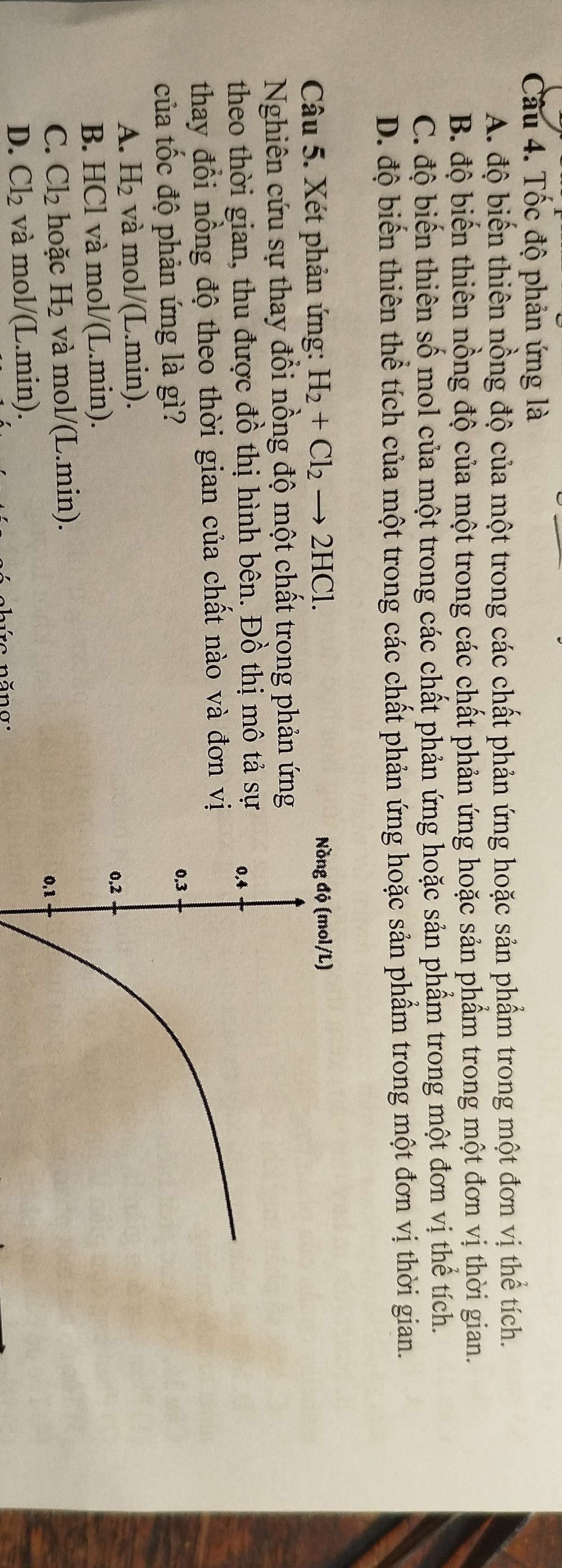Tốc độ phản ứng là
A. độ biến thiên nồng độ của một trong các chất phản ứng hoặc sản phẩm trong một đơn vị thể tích.
B. độ biến thiên nồng độ của một trong các chất phản ứng hoặc sản phẩm trong một đơn vị thời gian.
C. độ biến thiên số mol của một trong các chất phản ứng hoặc sản phẩm trong một đơn vị thể tích.
D. độ biến thiên thể tích của một trong các chất phản ứng hoặc sản phẩm trong một đơn vị thời gian.
Câu 5. Xét phản ứng: H_2+Cl_2to 2HCl. 
Nghiên cứu sự thay đổi nồng độ một chất trong phản ứng
theo thời gian, thu được đồ thị hình bên. Đồ thị mô tả sự
thay đổi nồng độ theo thời gian của chất nào và đơn vị
của tốc độ phản ứng là gì?
A. H_2 và mol/(L.min).
B. HCl và mol/(L.min).
C. Cl_2 hoặc H_2 và mo V( L.min).
D. Cl_2 và mol/(L.min).