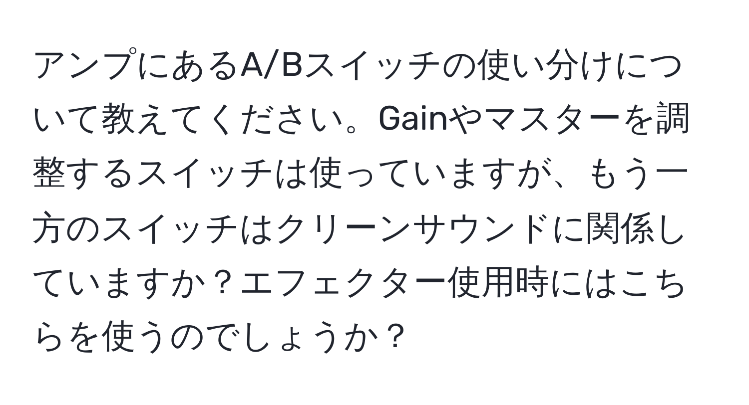 アンプにあるA/Bスイッチの使い分けについて教えてください。Gainやマスターを調整するスイッチは使っていますが、もう一方のスイッチはクリーンサウンドに関係していますか？エフェクター使用時にはこちらを使うのでしょうか？