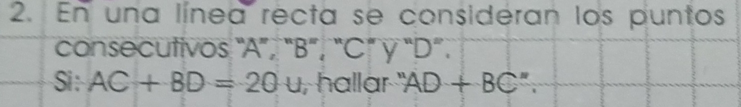 En una línea recta se consideran los puntos 
consecutivos "A ”, “ B ”, “ C ” γ “ D ”. 
Si : AC+BD=20u , hallar ', AD+BC''.