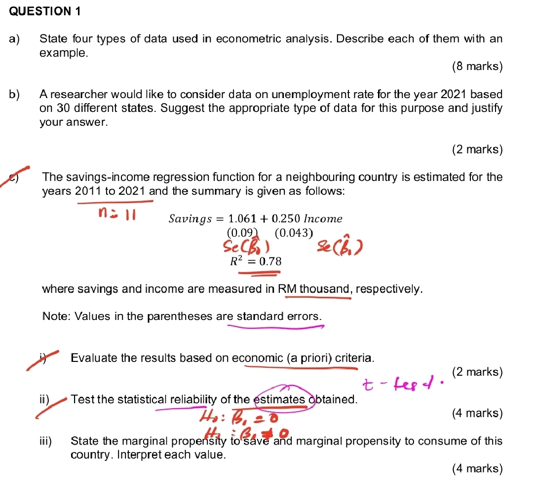 State four types of data used in econometric analysis. Describe each of them with an 
example. 
(8 marks) 
b) A researcher would like to consider data on unemployment rate for the year 2021 based 
on 30 different states. Suggest the appropriate type of data for this purpose and justify 
your answer. 
(2 marks) 
e) The savings-income regression function for a neighbouring country is estimated for the
years 2011 to 2021 and the summary is given as follows: 
Savings =1.061+0.250Income
(0.09)(0.043)
R^2=0.78
where savings and income are measured in RM thousand, respectively. 
Note: Values in the parentheses are standard errors. 
Evaluate the results based on economic (a priori) criteria. 
(2 marks) 
i) Test the statistical reliability of the estimates obtained. 
(4 marks) 
iii) State the marginal propensity to save and marginal propensity to consume of this 
country. Interpret each value. 
(4 marks)