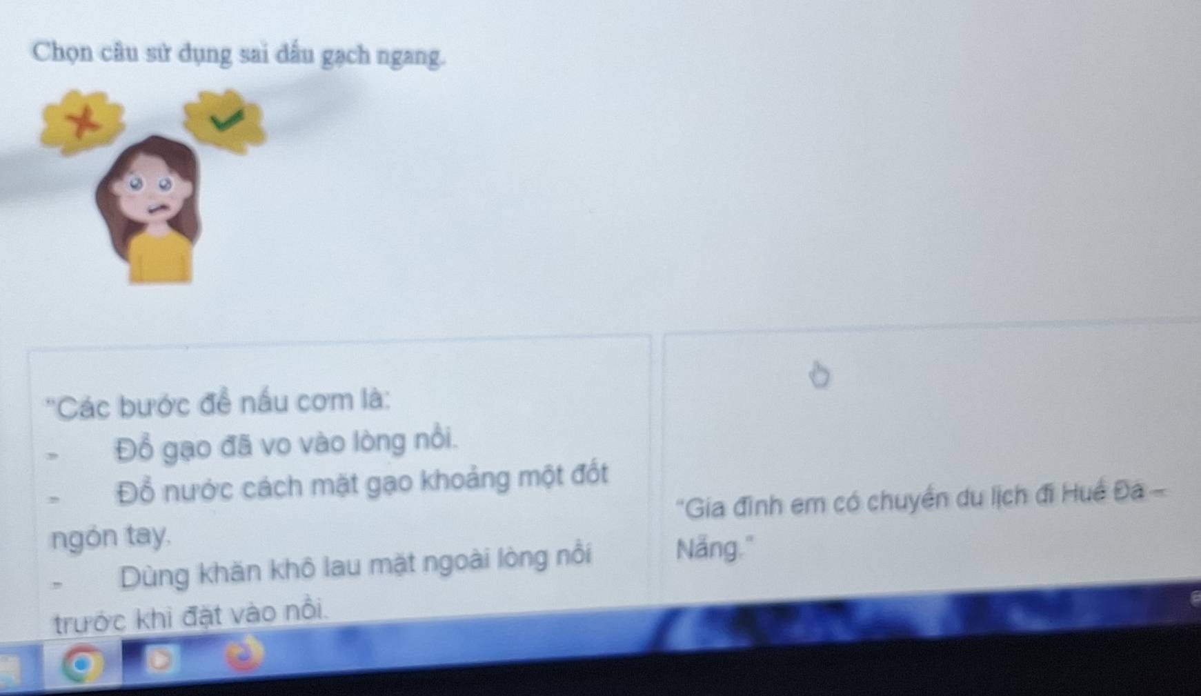 Chọn câu sử dụng sai dấu gạch ngang. 
''Các bước để nấu cơm là: 
Đổ gạo đã vo vào lòng nổi. 
, Đổ nước cách mặt gạo khoảng một đốt 
ngón tay. "Gia đình em có chuyển du lịch đi Huế Đa - 
Dùng khăn khô lau mặt ngoài lòng nổi 
Nẵng." 
trước khi đặt vào nổi.