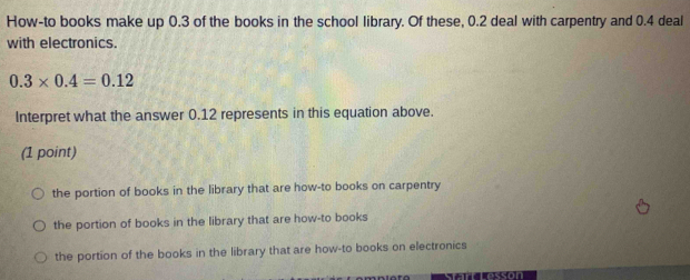 How-to books make up 0.3 of the books in the school library. Of these, 0.2 deal with carpentry and 0.4 deal
with electronics.
0.3* 0.4=0.12
Interpret what the answer 0.12 represents in this equation above.
(1 point)
the portion of books in the library that are how-to books on carpentry
the portion of books in the library that are how-to books
the portion of the books in the library that are how-to books on electronics