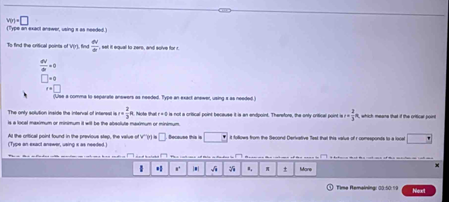V(r)=□
(Type an exact answer, using π as needed.)
To find the critical points of V(r) find  dV/dr  , set it equal to zero, and solve for r.
 dV/dr =0
□ =0
r=□
(Use a comma to separate answers as needed. Type an exact answer, using x as needed.)
The only solution inside the interval of interest is r= 2/3 R R. Note that r=0 is not a critical point because it is an endpoint. Therefore, the only critical point is r= 2/3  R, which means that if the critical point
is a local maximum or minimum it will be the absolute maximum or minimum.
At the critical point found in the previous step, the value of V''(r) □. . Because this is □ it follows from the Second Derivative Test that this value of r corresponds to a local
(Type an exact answer, using π as needed.)
×
□° |#| sqrt(□ ) sqrt[□](□ ) B. π + More
Time Remaining: 03:50:19 Next