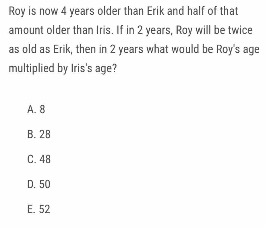 Roy is now 4 years older than Erik and half of that
amount older than Iris. If in 2 years, Roy will be twice
as old as Erik, then in 2 years what would be Roy's age
multiplied by Iris's age?
A. 8
B. 28
C. 48
D. 50
E. 52