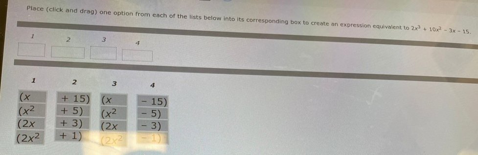 Place (click and drag) one option from each of the lists below into its corresponding box to create an expression equivalent to 2x^3+10x^2-3x-15.
1 2 3 4
1 2 3 4
+ 15) - 15)
+ 5) -5)
+ 3) ∠ X - 3)
+ 1)