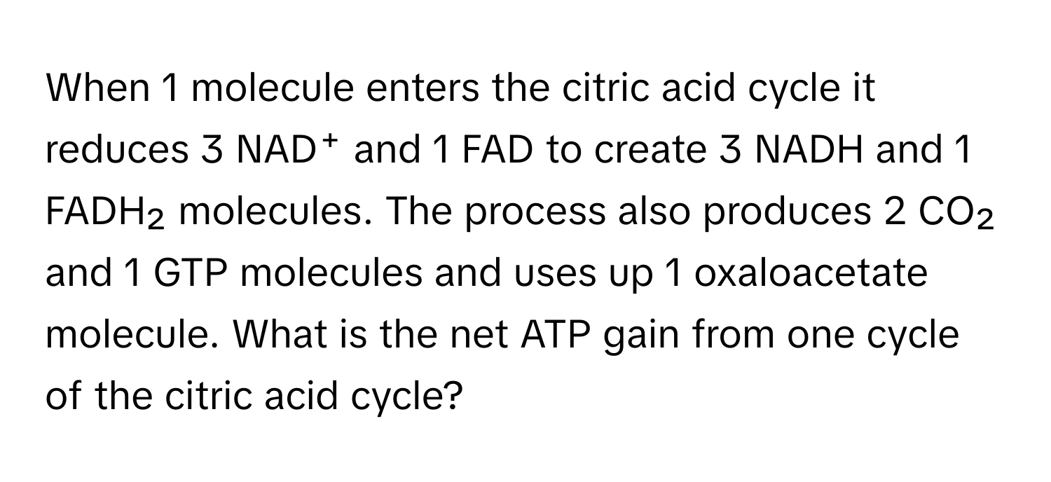 When 1 molecule enters the citric acid cycle it reduces 3 NAD⁺ and 1 FAD to create 3 NADH and 1 FADH₂ molecules. The process also produces 2 CO₂ and 1 GTP molecules and uses up 1 oxaloacetate molecule. What is the net ATP gain from one cycle of the citric acid cycle?