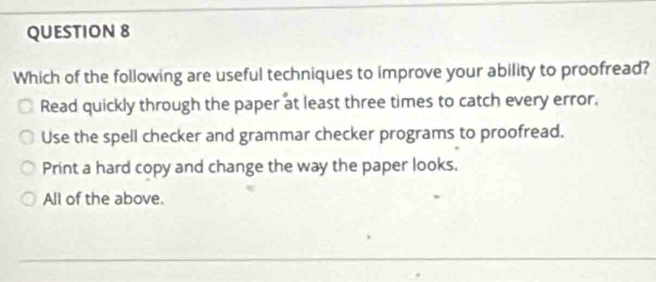 Which of the following are useful techniques to improve your ability to proofread?
Read quickly through the paper at least three times to catch every error.
Use the spell checker and grammar checker programs to proofread.
Print a hard copy and change the way the paper looks.
All of the above.