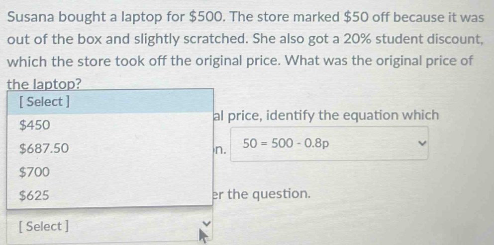 Susana bought a laptop for $500. The store marked $50 off because it was
out of the box and slightly scratched. She also got a 20% student discount,
which the store took off the original price. What was the original price of
the laptop?
[ Select ]
al price, identify the equation which
$450
$687.50 n. 50=500-0.8p
$700
$625 er the question.
[ Select ]