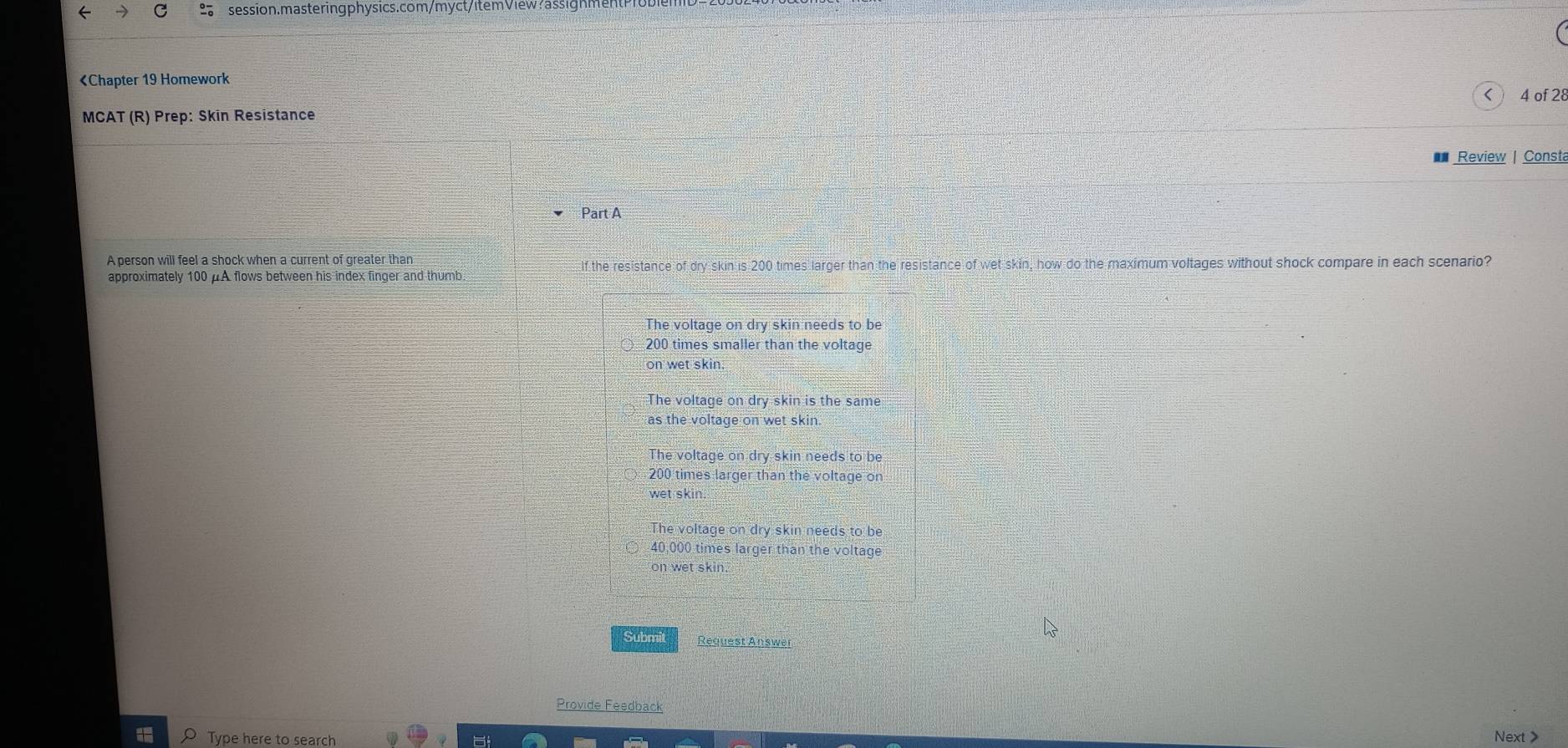 《Chapter 19 Homework
<
MCAT (R) Prep: Skin Resistance 4 of 28
Review | Const
Part A
A person will feel a shock when a current of greater than If the resistance oforyskinis20 O times larger than the resistance of wet skin, how do the maximum voltages without shock compare in each scenario?
approximately  100 μA flows between his index finger and thumb
The voltage on dry skin needs to be
200 times smaller than the voltage
on wet skin.
The voltage on dry skin is the same
as the voltage on wet skin.
The voltage on dry skin needs to be
200 times larger than the voltage on
wet skin.
The voltage on dry skin needs to be
40,000 times larger than the voltage
on wet skin
Submit Request Answar
Provide Feedback
Type here to search
Next >