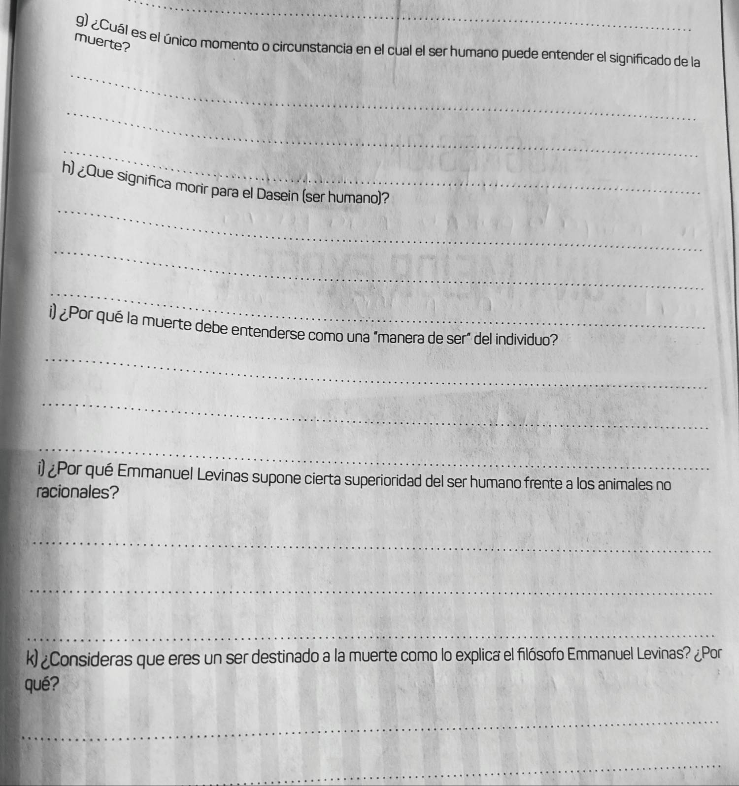 muerte? 
g) ¿Cuál es el único momento o circunstancia en el cual el ser humano puede entender el significado de la 
_ 
_ 
_ 
_ 
h) ¿Que significa morir para el Dasein (ser humano)? 
_ 
_ 
i) ¿Por qué la muerte debe entenderse como una “manera de ser” del individuo? 
_ 
_ 
_ 
i) ¿Por qué Emmanuel Levinas supone cierta superioridad del ser humano frente a los animales no 
racionales? 
_ 
_ 
_ 
k)¿Consideras que eres un ser destinado a la muerte como lo explica el filósofo Emmanuel Levinas? ¿Por 
qué? 
_ 
_