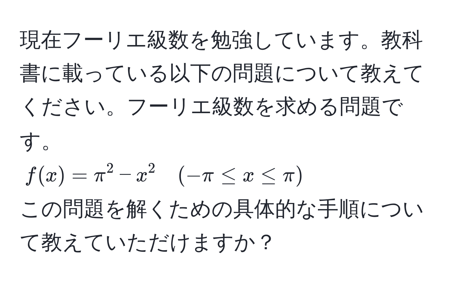 現在フーリエ級数を勉強しています。教科書に載っている以下の問題について教えてください。フーリエ級数を求める問題です。  
$f(x) = π^2 - x^2 quad (-π ≤ x ≤ π)$  
この問題を解くための具体的な手順について教えていただけますか？