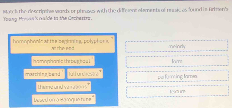 Match the descriptive words or phrases with the different elements of music as found in Britten's
Young Person's Guide to the Orchestra.
homophonic at the beginning, polyphonic
at the end melody
homophonic throughout * form
marching band * full orchestra
performing forces
theme and variations
texture
based on a Baroque tune