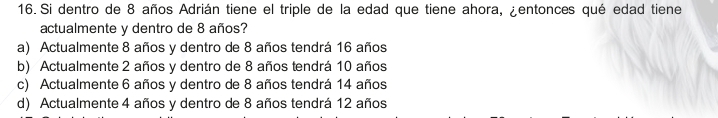 Si dentro de 8 años Adrián tiene el triple de la edad que tiene ahora, ¿entonces qué edad tiene
actualmente y dentro de 8 años?
a) Actualmente 8 años y dentro de 8 años tendrá 16 años
b) Actualmente 2 años y dentro de 8 años tendrá 10 años
c) Actualmente 6 años y dentro de 8 años tendrá 14 años
d) Actualmente 4 años y dentro de 8 años tendrá 12 años