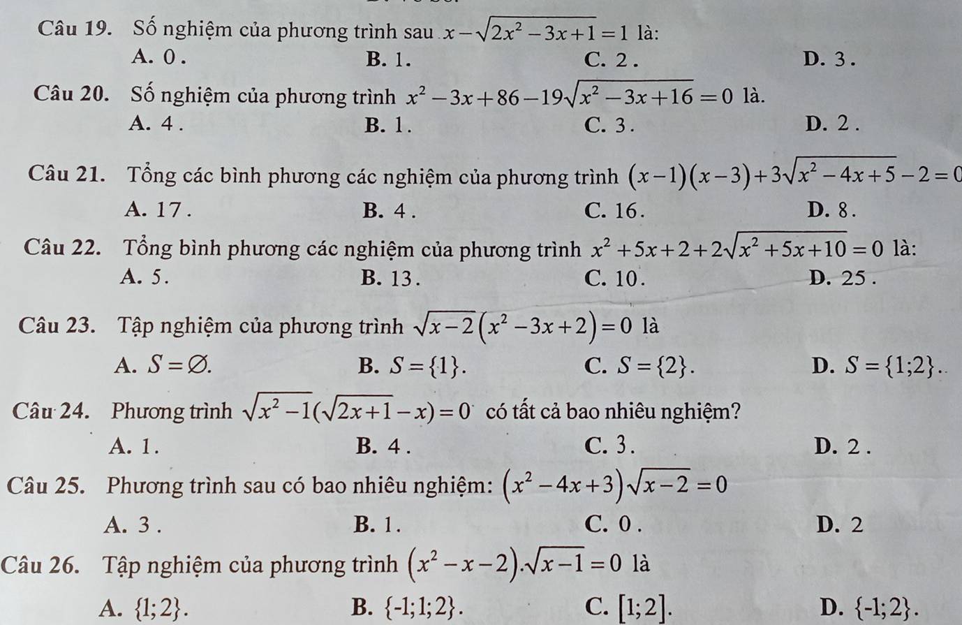 Số nghiệm của phương trình sau x-sqrt(2x^2-3x+1)=1 là:
A. 0 . B. 1. C. 2 . D. 3 .
Câu 20. Số nghiệm của phương trình x^2-3x+86-19sqrt(x^2-3x+16)=0 là.
A. 4 . B. 1. C. 3 . D. 2 .
Câu 21. Tổng các bình phương các nghiệm của phương trình (x-1)(x-3)+3sqrt(x^2-4x+5)-2=0
A. 17 . B. 4 . C. 16 . D. 8 .
Câu 22. Tổng bình phương các nghiệm của phương trình x^2+5x+2+2sqrt(x^2+5x+10)=0 là:
A. 5. B. 13 . C. 10 . D. 25 .
Câu 23. Tập nghiệm của phương trình sqrt(x-2)(x^2-3x+2)=0 là
A. S=varnothing . B. S= 1 . C. S= 2 . D. S= 1;2 .
Câu 24. Phương trình sqrt(x^2-1)(sqrt(2x+1)-x)=0 có tất cả bao nhiêu nghiệm?
A. 1. B. 4 . C. 3 . D. 2 .
Câu 25. Phương trình sau có bao nhiêu nghiệm: (x^2-4x+3)sqrt(x-2)=0
A. 3 . B. 1. C. 0 . D. 2
Câu 26. Tập nghiệm của phương trình (x^2-x-2).sqrt(x-1)=0 là
A.  1;2 . B.  -1;1;2 . C. [1;2]. D.  -1;2 .