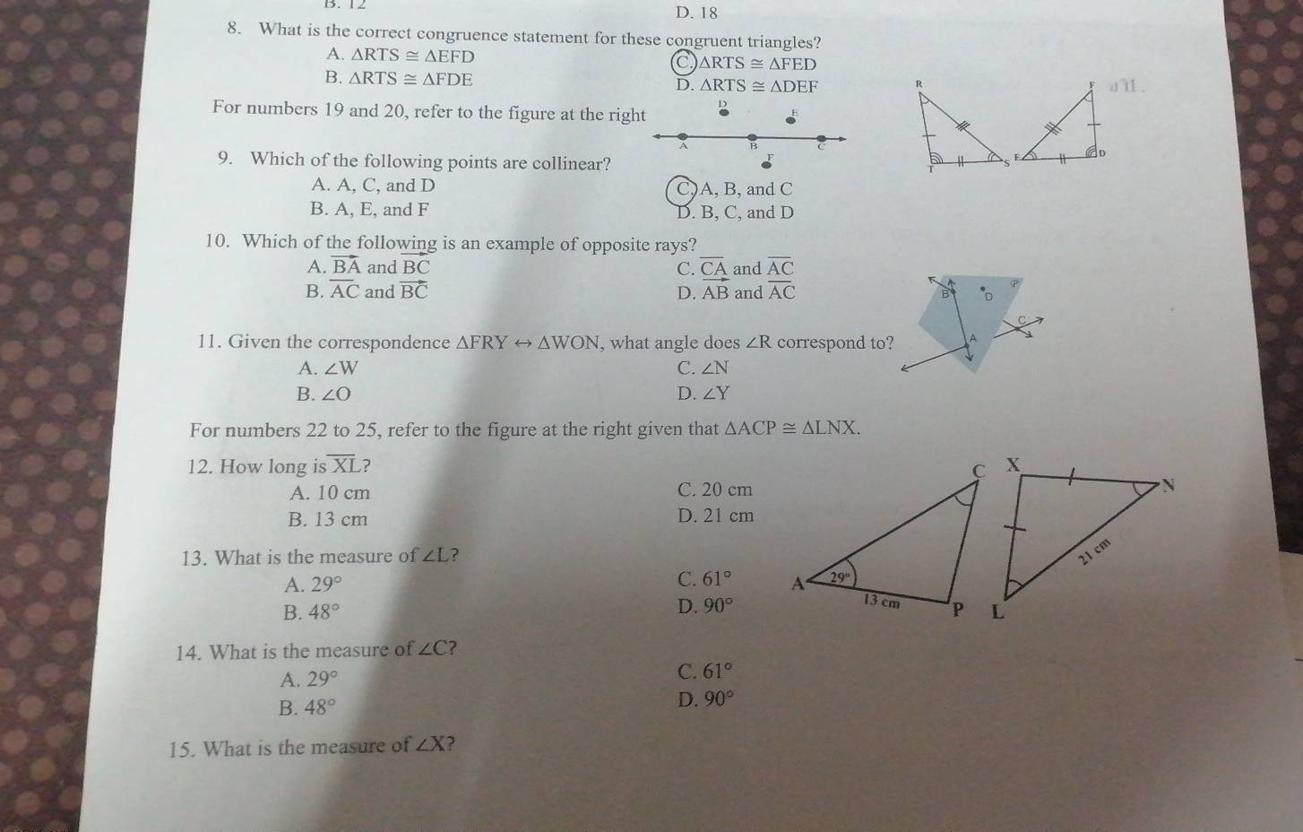 D. 18
8. What is the correct congruence statement for these congruent triangles?
A. △ RTS≌ △ EFD C △ RTS≌ △ FED
B. △ RTS≌ △ FDE
D. △ RTS≌ △ DEF dTIII
For numbers 19 and 20, refer to the figure at the right D
A B
9. Which of the following points are collinear?
A. A, C, and D C) A, B, and C
B. A, E, and F D. B, C, and D
_
10. Which of the following is an example of opposite rays?
A. vector BA and BC C. overline AC
B. overline AC and vector BC D.  CA/AB  and and overline AC
B *D
11. Given the correspondence △ FRYrightarrow △ WON , what angle does ∠ R correspond to? A
A. ∠ W C. ∠ N
B. ∠ O D. ∠ Y
For numbers 22 to 25, refer to the figure at the right given that △ ACP≌ △ LNX.
12. How long is overline XL ?
A. 10 cm C. 20 cm
B. 13 cm D. 21 cm
13. What is the measure of ∠ L ?
C.
A. 29° 61°
B. 48° D. 90°
14. What is the measure of ∠ C ?
A. 29°
C. 61°
B. 48° D. 90°
15. What is the measure of ∠ X ?