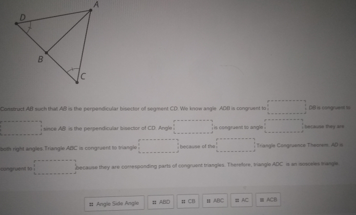 Construct AB such that AB is the perpendicular bisector of segment CD. We know angle ADB is congruent to DB is congruent to 
since AB is the perpendicular bisector of CD. Angle is congruent to angle because they are 
both right angles.Triangle ABC is congruent to triangle because of the Triangle Congruence Theorem. AD is 
cangruent to because they are corresponding parts of congruent triangles. Therefore, triangle ADC is an isosceles triangle 
Angle Side Angle : ABD : CB : ABC : AC : ACB