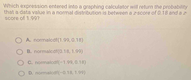 Which expression entered into a graphing calculator will return the probability
that a data value in a normal distribution is between a z-score of 0.18 and a Z^.
score of 1.99?
A. normalcdf (1.99,0.18)
B. normalcdf (0.18,1.99)
C. normalcdf (-1.99,0.18)
D. normalcdf( (-0.18,1.99)