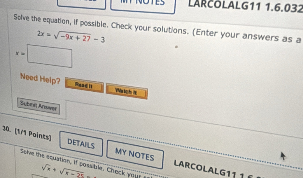 LARCOLALG11 1.6.032 
Solve the equation, if possible. Check your solutions. (Enter your answers as a
2x=sqrt(-9x+27)-3
x=□
Need Help? Read it Watch it 
Submit Answer 
30. [1/1 Points] DETAILS MY NOTES LARCOLALG11 1 
Solve the equation, if possible. Check your
sqrt(x)+sqrt(x-25)=