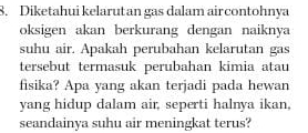 Diketahui kelarut an gas dalam air contohnya 
oksigen akan berkurang dengan naiknya 
suhu air. Apakah perubahan kelarutan gas 
tersebut termasuk perubahan kimia atau 
fisika? Apa yang akan terjadi pada hewan 
yang hidup dalam air, seperti halnya ikan, 
seandainya suhu air meningkat terus?