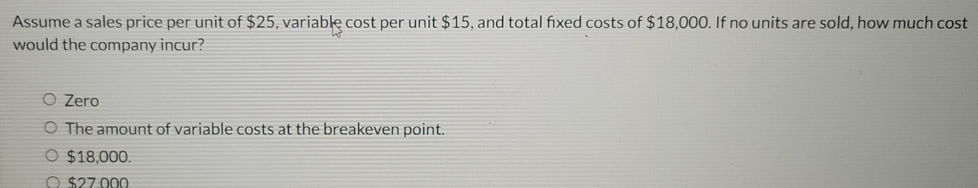 Assume a sales price per unit of $25, variable cost per unit $15, and total fixed costs of $18,000. If no units are sold, how much cost
would the company incur?
Zero
The amount of variable costs at the breakeven point.
$18,000.
$27.000