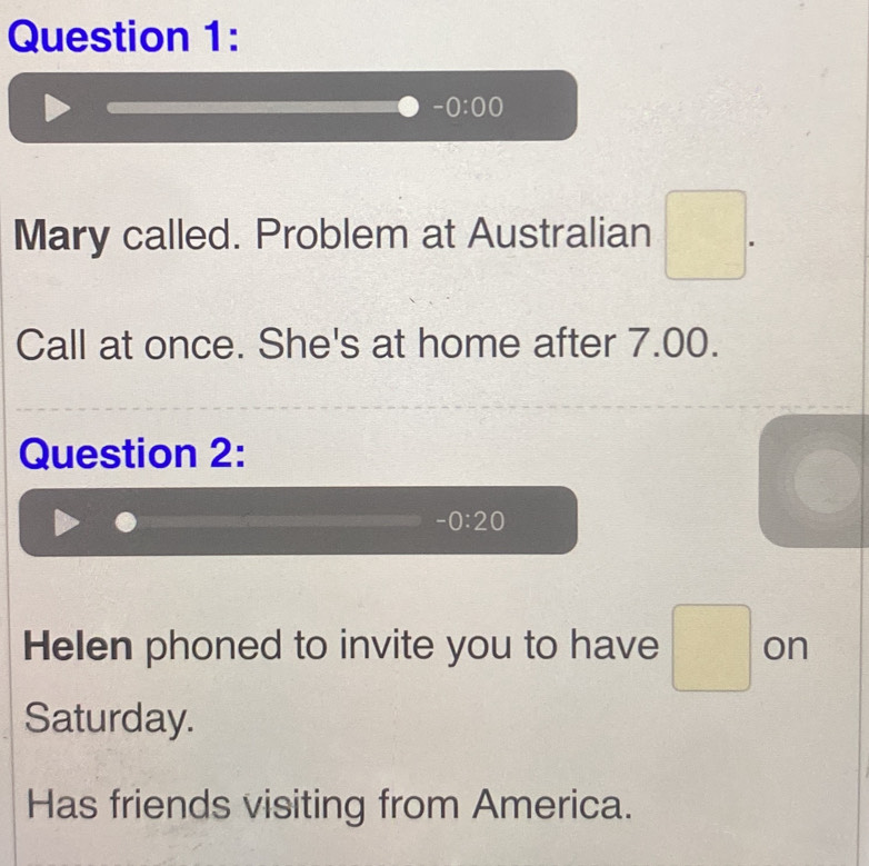 -0:00
Mary called. Problem at Australian □ . 
Call at once. She's at home after 7.00. 
Question 2:
-0:20
Helen phoned to invite you to have □ on 
Saturday. 
Has friends visiting from America.