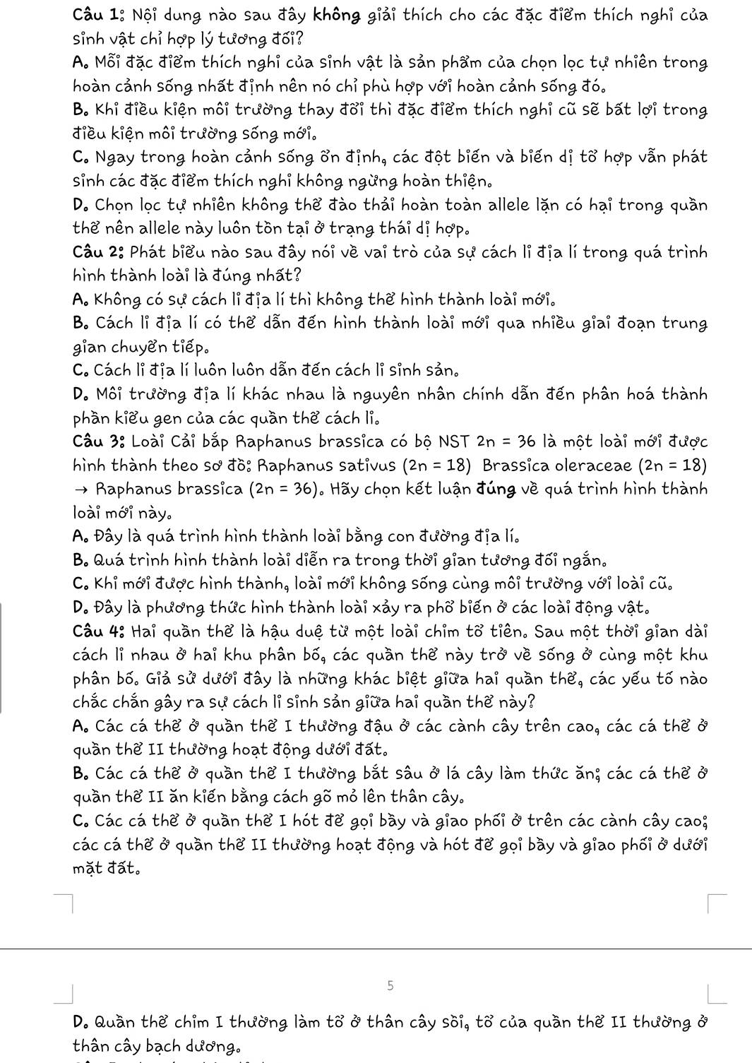 Nội dung nào sau đây không giải thích cho các đặc điểm thích nghỉ của
sinh vật chỉ hợp lý tương đối?
A. Mỗi đặc điểm thích nghỉ của sinh vật là sản phẩm của chọn lọc tự nhiên trong
hoàn cảnh sống nhất đỉnh nên nó chỉ phù hợp với hoàn cảnh sống đó.
B. Khi điều kiện môi trường thay đoi thì đặc điểm thích nghi cũ sẽ bất lợi trong
điều kiện môi trường sống mới.
C. Ngay trong hoàn cảnh sống ổn định, các đột biến và biến dị tổ hợp vẫn phát
sinh các đặc điểm thích nghỉ không ngừng hoàn thiện.
D. Chọn lọc tự nhiên không thể đào thải hoàn toàn allele lặn có hại trong quần
thể nên allele này luôn tồn tại ở trạng thái dị hợp.
Câu 2: Phát biểu nào sau đây nói về vai trò của sự cách li địa lí trong quá trình
hình thành loài là đúng nhất?
A. Không có sự cách li địa lí thì không thể hình thành loài mới.
B. Cách li địa lí có thể dẫn đến hình thành loài mới qua nhiều giai đoạn trung
gian chuyen tiếp.
C. Cách lỉ địa lí luôn luôn dẫn đến cách lỉ sinh sản.
D. Môi trường địa lí khác nhau là nguyên nhân chính dẫn đến phân hoá thành
phần kiểu gen của các quần thể cách li.
Cầu 3: Loài Cải bắp Raphanus brassica có bộ NST 2n=36 là một loài mới được
hình thành theo sơ đồ: Raphanus sativus (2n=18) Brassica oleraceae (2n=18)
→ Raphanus brassica (2n=36). Hãy chọn kết luận đúng về quá trình hình thành
loài mới này.
A. Đây là quá trình hình thành loài bằng con đường địa lí.
B. Quá trình hình thành loài diễn ra trong thời gian tương đối ngắn.
C. Khi mới được hình thành, loài mới không sống cùng môi trường với loài cũ.
D. Đây là phương thức hình thành loài xảy ra phổ biến ở các loài động vật.
Câu 4: Hai quần thể là hậu duệ từ một loài chim to tiên. Sau một thời gian dài
cách li nhau ở hai khu phân bố, các quần thể này trở về sống ở cùng một khu
phân bố. Giả sử dưới đây là những khác biệt giữa hai quần thể, các yếu tố nào
chắc chắn gây ra sự cách li sinh sản giữa hai quần thể này?
A. Các cá thể ở quần thể I thường đậu ở các cành cây trên cao, các cá thể ở
quần thể II thường hoạt động dưới đất.
B. Các cá thể ở quần thể I thường bắt sâu ở lá cây làm thức ăn; các cá thể ở
quần thể II ăn kiến bằng cách gõ mỏ lên thân cây.
C. Các cá the ở quần the I hót để gọi bầy và giao phối ở trên các cành cây cao;
các cá the ở quần the II thường hoạt động và hót để gọi bầy và giao phối ở dưới
mặt đất。
5
D. Quần the chim I thường làm to ở thân cây soi, to của quần the II thường ở
thân cây bạch dương.