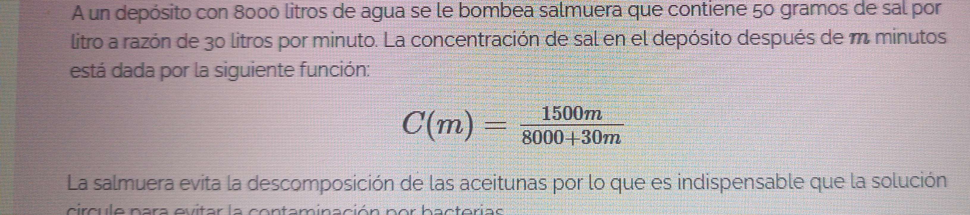 A un depósito con 8000 litros de agua se le bombea salmuera que contiene 50 gramos de sal por 
litro a razón de 30 litros por minuto. La concentración de sal en el depósito después de m minutos 
está dada por la siguiente función:
C(m)= 1500m/8000+30m 
La salmuera evita la descomposición de las aceitunas por lo que es indispensable que la solución 
cireula nors aviter la cantaminsción nar hoctarise