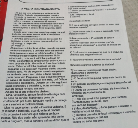 contrabando que a senhora está passando por
aq ui  t odo s o s  da   
A VELHA CONTRABANDISTA  - O senhor promete que não "espala"? - quis saber
Diz que era uma velticba que sabla andar de
lambreta. Todo día ela pessava pela fronteira a velhinha.
montada na lambrata, com um bruto saco atrês de - Juro - respondeu o fiscal
lambreta. O pesscall da Alfândega - tudo malandro 。   lambrets
velho - comaçou a descontiar da velhinha
Um dia, quando ela vinha na lambreta com o saño Interpretação do texto
atrãs, o fiscal da Alfândaga mandou ela parar. A
para ea : velhinha parou e então o fiscal perguntou assim despistar o guarda? 1) O que a valhinha carregava dentro do saço, para
- Escuta aquí, vovozinha, a senhora paesa por aqui
todo día, com esse saco al strás. Gue diabo a 2) O que o autor quia dizer com a expressão "tudo
senhora leva nesse saco? malandro velho"?
A veminha sorriu com os poucos dantes que the
reslavam e mais os outros, que ela adquirira no 3) Lela novamente o responda: 4° perágrafo do texto e
É arcial ) odontólogo e respondeu: Quando o narrador citou os dentes que "ela
Al quer soriu foi o fiscal. Achou que não era areia so referia? adquirira no odontólogo", a que tipo de dentes ele
nenhuma e mandou a ve hinha saltar da lambreta
para examinar o saco. A velhinha saltou, o fiscal 4) Explique com suas palavras quai foi o truque da
esvaziou o saco e dentro só tinha araia. Muito velhinha para enganar o fiscal.
encabulado, ordenou à velhinha que fosse em
frente. Ela montou na lambreta e foi embora, com o
saco de areia atrás. Mas o fiscal ficou desconfiedo 5) Quando a velhinha decidiu contar a verdade?
aínda. Talvez a velhinha passasse um dia
com areía e no outro com muamba, dentro daquele 6) Quai é a grande surpresa da história?
maldito saño. No dia seguinte, quando ela passou 7) Numere corretamente as frases abalxo.
na lambreta com o saco atrás, o fiscal mandou observando a ordem dos
parar outra vez. Perguntou o que é que ela levava acontecimentos.
no saco e ela respondeu que era areia, uail O fiscal
examinou e era mesmo. Durante um mês seguido o BCD. ) O fiscal verificou que só havia areia dentro do
fiscal interceptou a velhinha e, todas as vezes, o   
que ela levava no saco era areia. velhinhs. ) O pessoal da alfândega começou a desconfiar da
Diz que foi al que o fiscal se chateou: ( ) Diante da promessa do fiscal, ela the contou a
- Olha, vovozínha, eu sou fiscal de alfândega com verdade: era contrabando de
40 anos de servico. Manio essa coísa de lambretas.
contrabando pra burro. Ninguém me tira da cabeça ( ) Todo dia, a velhinha passava pela fronteira
que a senhora é contrabandista. montada numa lambreta, com
- Mas no saco só tem areia! - insistiu a velhinha. E um saco no bagageiro.
- Eu prometo à senhora que deixo a senhora velhinha todos os dias. ) Mas, desconfiado, o fiscal passou a revistar a
já ia tocar a lambreta, quando o fiscal propôs:
passar. Não dou parte, não apreendo, não conto ( ) Durante um mês, o fiscal interceptou a velhinha
e, todas as vezes, o que ela
nada a ninguém, mas a senhora vai me dizer: qual é levava no saco era areia.