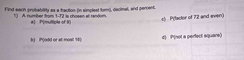 Find each probability as a fraction (in simplest form), decimal, and percent. 
1) A number from 1-72 is chosen at random. 
c) P(factor of 72 and even) 
a) P(multiple of 9) 
b) P(odd or at most 16) d) P(not a perfect square)
