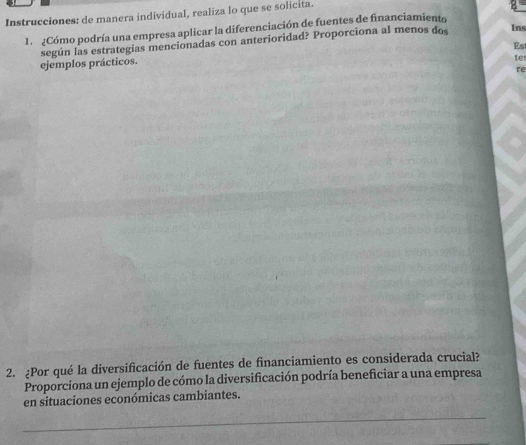 Instrucciones: de manera individual, realiza lo que se solicita. 
1. ¿Cómo podría una empresa aplicar la diferenciación de fuentes de financiamiento 
según las estrategias mencionadas con anterioridad? Proporciona al menos dos Ins 
Est 
ejemplos prácticos. 
tes 
re 
2. ¿Por qué la diversificación de fuentes de financiamiento es considerada crucial? 
Proporciona un ejemplo de cómo la diversificación podría beneficiar a una empresa 
en situaciones económicas cambiantes.