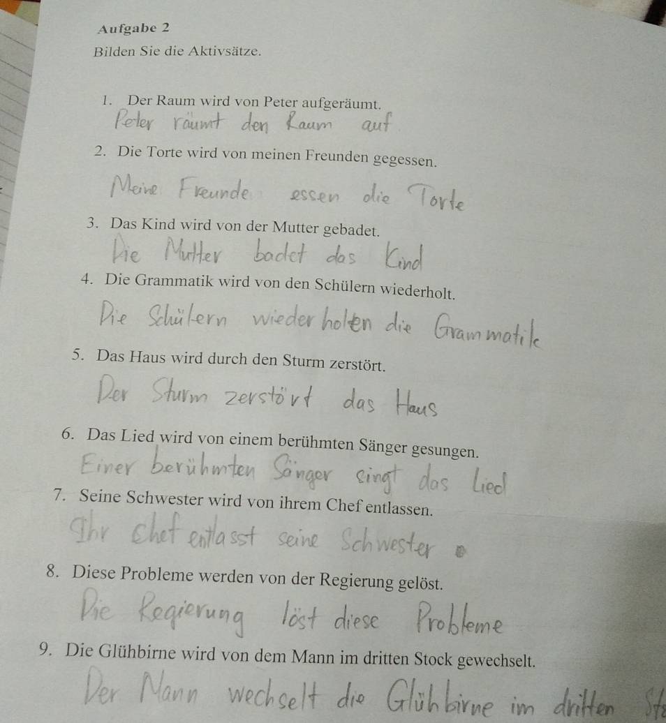 Aufgabe 2 
Bilden Sie die Aktivsätze. 
1. Der Raum wird von Peter aufgeräumt. 
2. Die Torte wird von meinen Freunden gegessen. 
3. Das Kind wird von der Mutter gebadet. 
4. Die Grammatik wird von den Schülern wiederholt. 
5. Das Haus wird durch den Sturm zerstört. 
6. Das Lied wird von einem berühmten Sänger gesungen. 
7. Seine Schwester wird von ihrem Chef entlassen. 
8. Diese Probleme werden von der Regierung gelöst. 
9. Die Glühbirne wird von dem Mann im dritten Stock gewechselt.