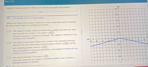 Graph the following function. What are the domain and range of the function?
_
_
□. The domain is (x|x is a real number).
What is the range of the function? Select the correct choice below and, if necessary,
fill in the answer box(es) to complete your choice.
A. The range is a single continuous interval that contains more than one value
and is not all real numbers. The range is Y
(Type an inequality or compound inequality. Use integers or fractions for any
numbers in the inequality.)
B. The range is not all real numbers and consists of two separate continuous and the
intervals. The part of the range containing lesser values is yl
part containing greater values is 
numbers in the inequalities.) (Type inequalities or compound inequalities. Use integers or fractions for any
C. The range is discrete. The range is
(Type your answer(s) as integers or simplified fractions. Use a comma to
separate answers as needed.)