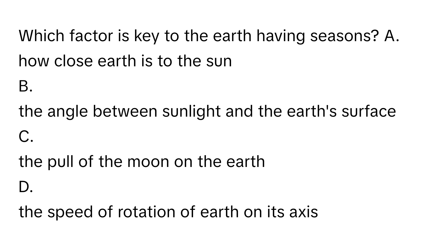 Which factor is key to the earth having seasons?   A.
how close earth is to the sun
B.
the angle between sunlight and the earth's surface
C.
the pull of the moon on the earth
D.
the speed of rotation of earth on its axis