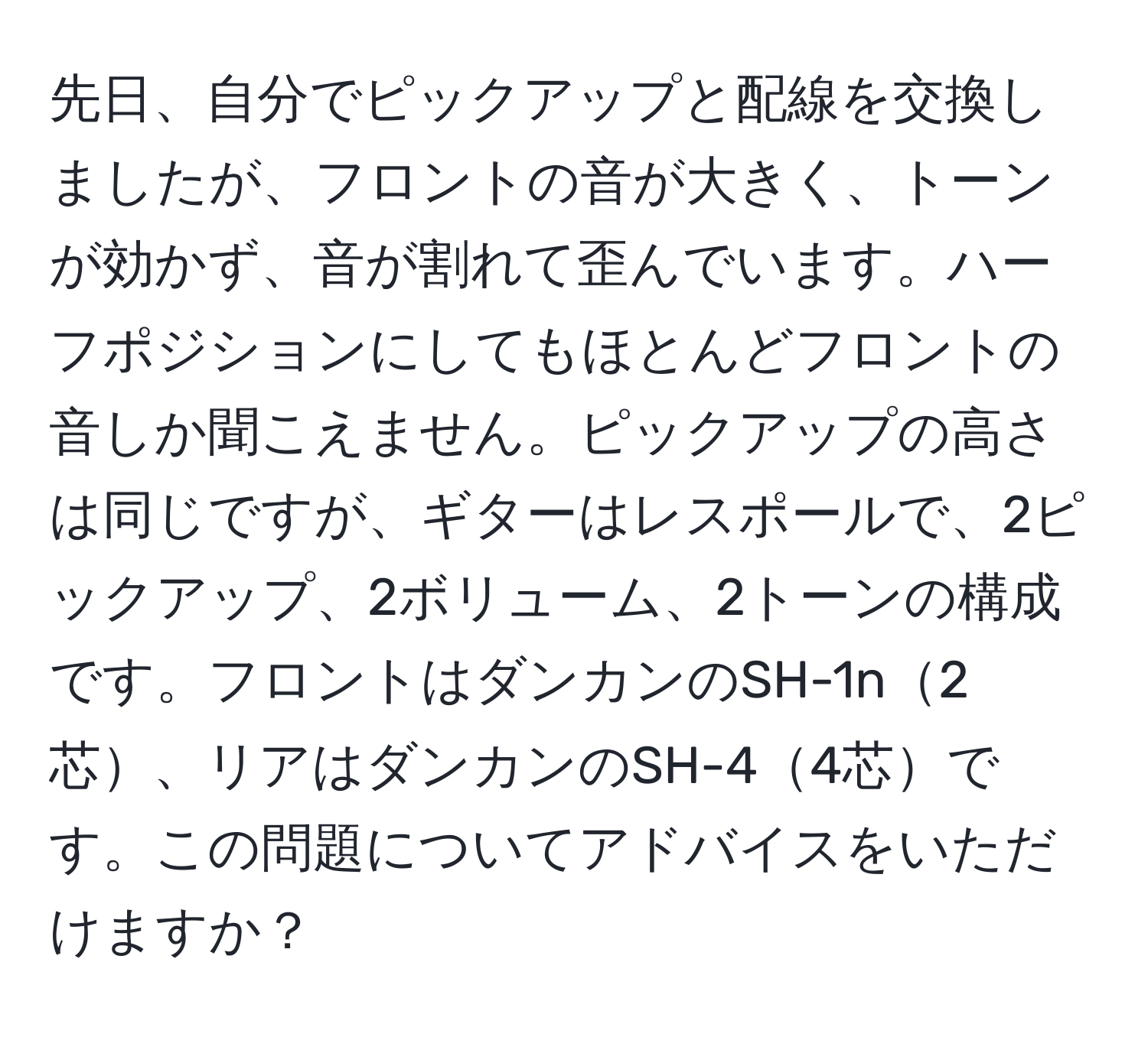 先日、自分でピックアップと配線を交換しましたが、フロントの音が大きく、トーンが効かず、音が割れて歪んでいます。ハーフポジションにしてもほとんどフロントの音しか聞こえません。ピックアップの高さは同じですが、ギターはレスポールで、2ピックアップ、2ボリューム、2トーンの構成です。フロントはダンカンのSH-1n2芯、リアはダンカンのSH-44芯です。この問題についてアドバイスをいただけますか？