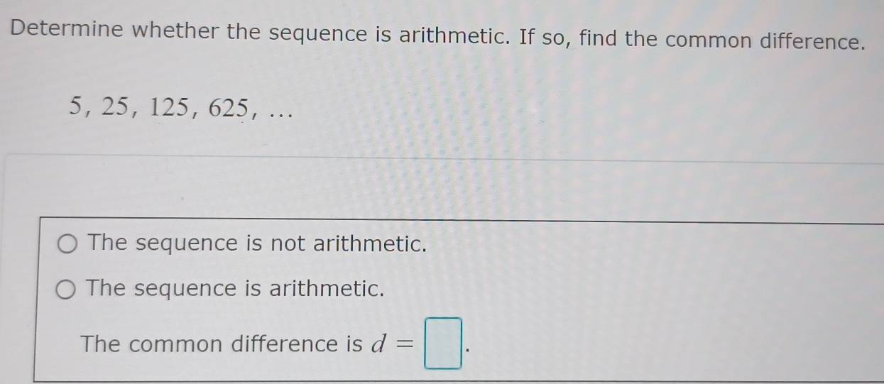 Determine whether the sequence is arithmetic. If so, find the common difference.
5, 25, 125, 625, …
The sequence is not arithmetic.
The sequence is arithmetic.
The common difference is d=□.