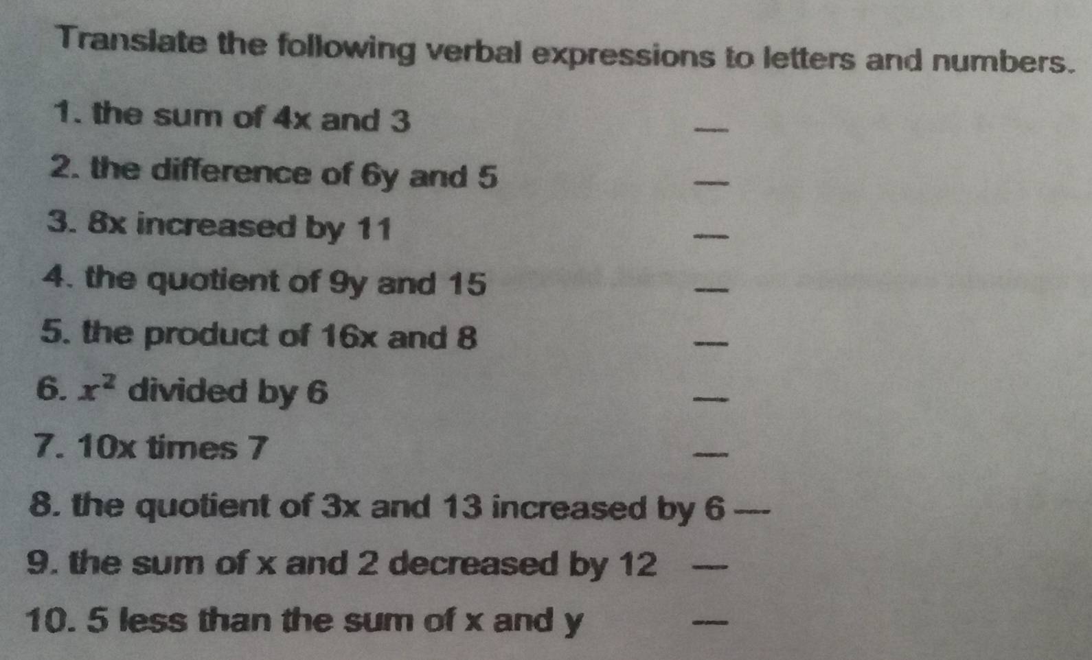 Translate the following verbal expressions to letters and numbers. 
1. the sum of 4x and 3
_ 
2. the difference of 6y and 5
_ 
3. 8x increased by 11
_ 
4. the quotient of 9y and 15
_ 
5. the product of 16x and 8
_ 
6. x^2 divided by 6
_ 
7. 10x times 7
_ 
8. the quotient of 3x and 13 increased by 6 _ 
9. the sum of x and 2 decreased by 12 _ 
10. 5 less than the sum of x and y
_