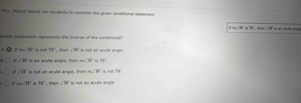 Mrs. Malouf asked her students to consider the given conditional statement.
If m∠ W is 78° , then ∠ W is an acute angl
Which statement represents the inverse of the conditional?
A. If m∠ W is not 78° , then ∠ W is not an acute angle.
B. If ∠ W is an acute angle, then m∠ W is 78°.
If ∠ W is not an acute angle, then m∠ W is not 78°.
If m∠ W is 78° , then ∠ W is not an acute angle.