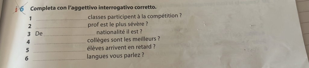 Completa con l’aggettivo interrogativo corretto. 
1 _classes participent à la compétition ? 
2 _prof est le plus sévère ? 
3 De_ nationalité il est ? 
4 _collèges sont les meilleurs ? 
5 _élèves arrivent en retard ? 
6 _langues vous parlez ?