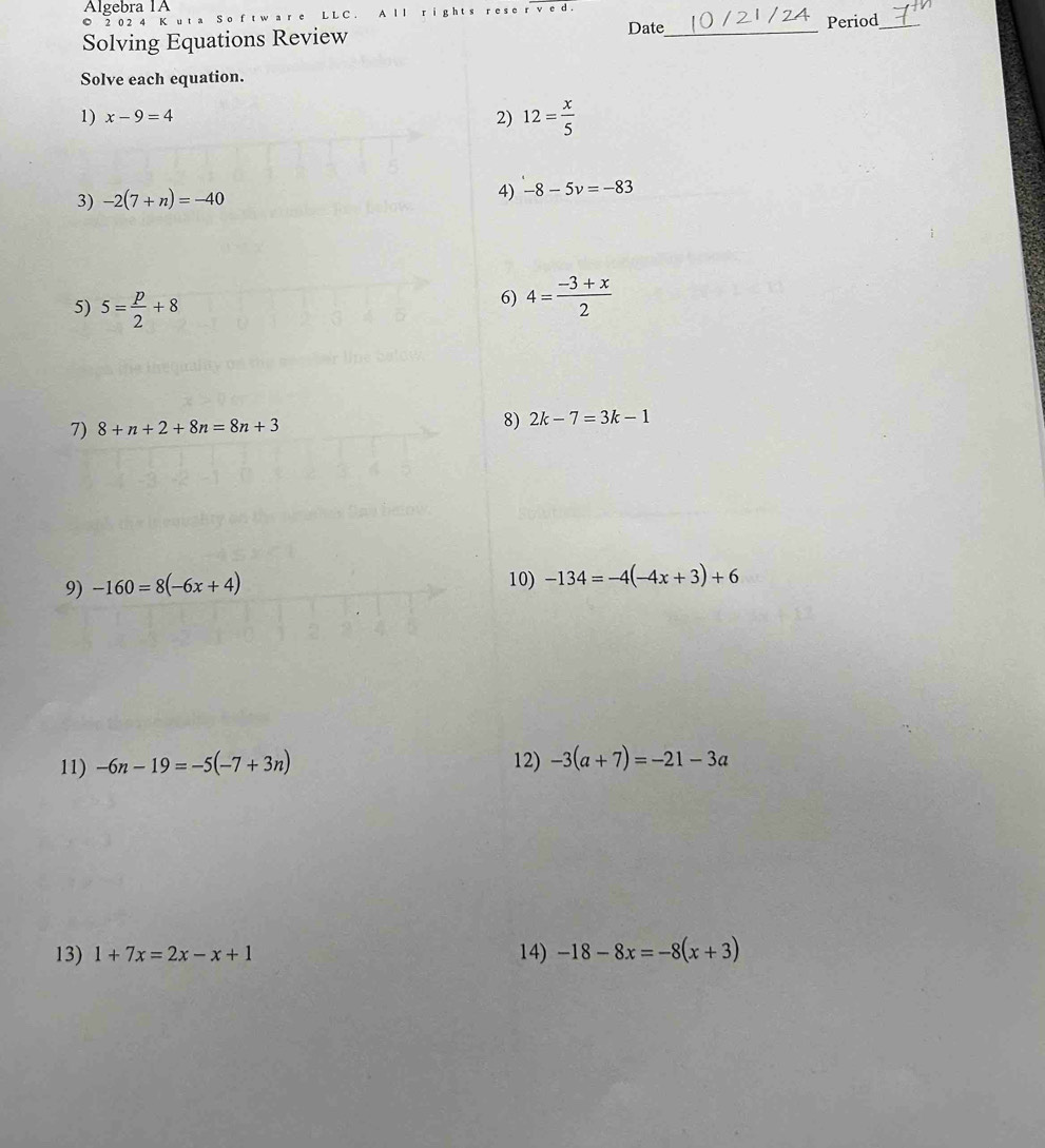 Álgebra 1A 
© 2 0 2 4 Kut a S o f t  Ⅰ Ⅰ r v c d . Date 
Solving Equations Review _Period_ 
Solve each equation. 
1) x-9=4 2) 12= x/5 
3) -2(7+n)=-40 4) -8-5v=-83
5) 5= p/2 +8
6) 4= (-3+x)/2 
7) 8+n+2+8n=8n+3
8) 2k-7=3k-1
9) -160=8(-6x+4) 10) -134=-4(-4x+3)+6
11) -6n-19=-5(-7+3n) 12) -3(a+7)=-21-3a
13) 1+7x=2x-x+1 14) -18-8x=-8(x+3)