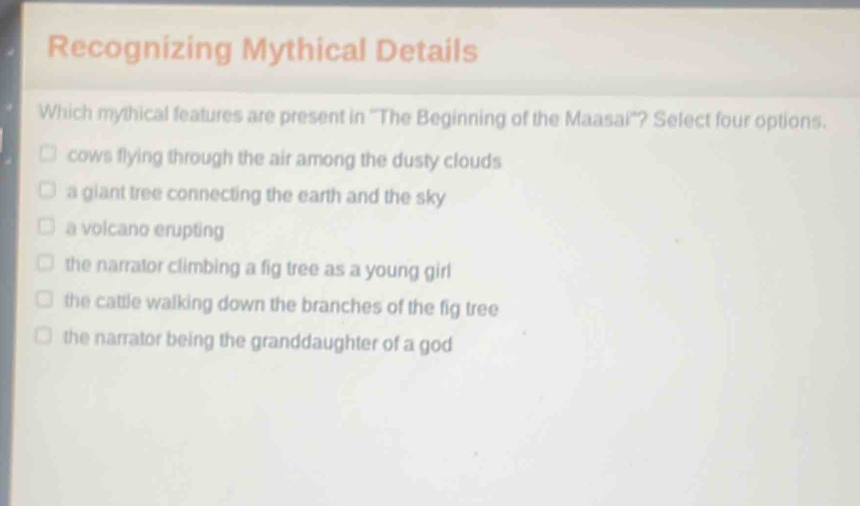 Recognizing Mythical Details
Which mythical features are present in ''The Beginning of the Maasai''? Select four options.
cows flying through the air among the dusty clouds
a giant tree connecting the earth and the sky
a volcano erupting
the narrator climbing a fig tree as a young girl
the cattle walking down the branches of the fig tree
the narrator being the granddaughter of a god