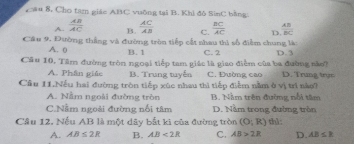 Cầu 8, Cho tam giác ABC vuông tại B. Khi đó SinC bằng:
A.  AB/AC   AC/AB  C.  BC/AC  D  AB/BC 
B.
Câu 9. Đường thắng và đường tròn tiếp cắt nhau thì số điểm chung là:
A. 0 B. 1 C. 2 D. 3
Câu 10. Tâm đường tròn ngoại tiếp tam giác là giao điểm của ba đường nào?
A. Phân giác B. Trung tuyến C. Đường cao D. Trung trực
Câu 11.Nếu hai đường tròn tiếp xúc nhau thì tiếp điểm nằm ở vị trí nào?
A. Nằm ngoài đường tròn B. Nằm trên đường nổi tâm
C.Nằm ngoài đường nối tâm D. Nằm trong đường tròn
Câu 12. Nếu AB là một dây bất kì của đường tròn (O;R) th1:
A. AB≤ 2R B. AB<2R</tex> C. AB>2R D. AB≤ R